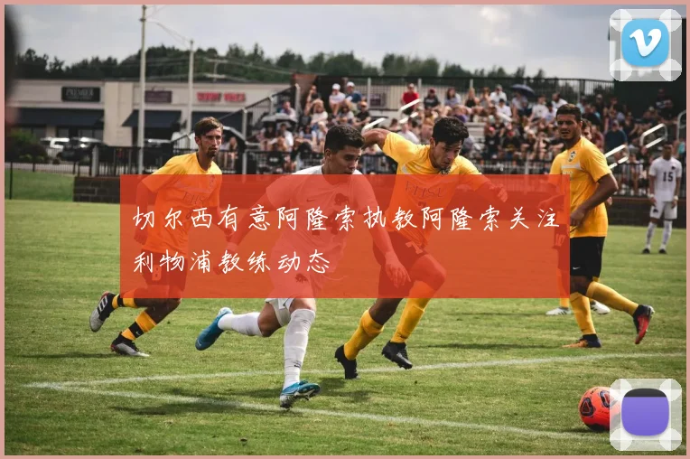切尔西有意阿隆索执教阿隆索关注利物浦教练动态