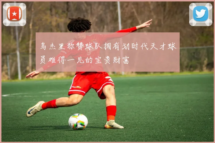 乌杰里称赞球队拥有划时代天才球员难得一见的宝贵财富