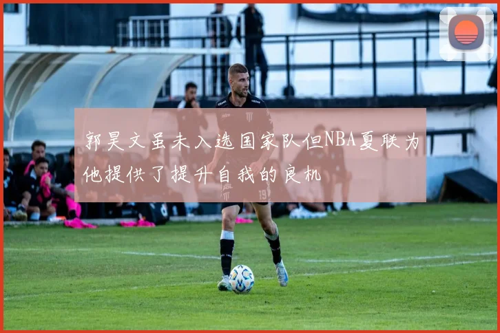 郭昊文虽未入选国家队但NBA夏联为他提供了提升自我的良机
