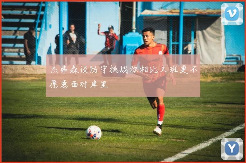 杰弗森谈防守挑战称相比文班更不愿意面对库里