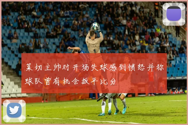 莱切主帅对开场失球感到愤怒并称球队曾有机会扳平比分