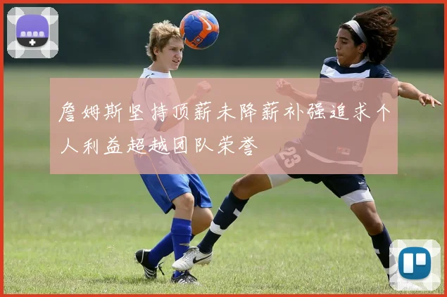 詹姆斯坚持顶薪未降薪补强追求个人利益超越团队荣誉