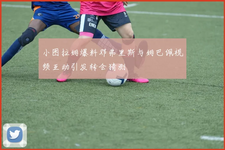 小图拉姆爆料邓弗里斯与姆巴佩视频互动引发转会猜测