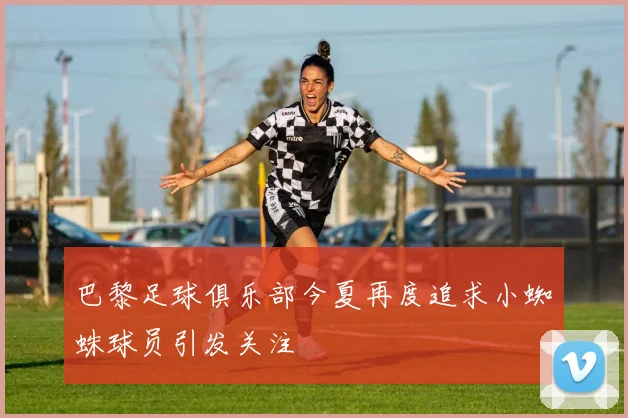 巴黎足球俱乐部今夏再度追求小蜘蛛球员引发关注