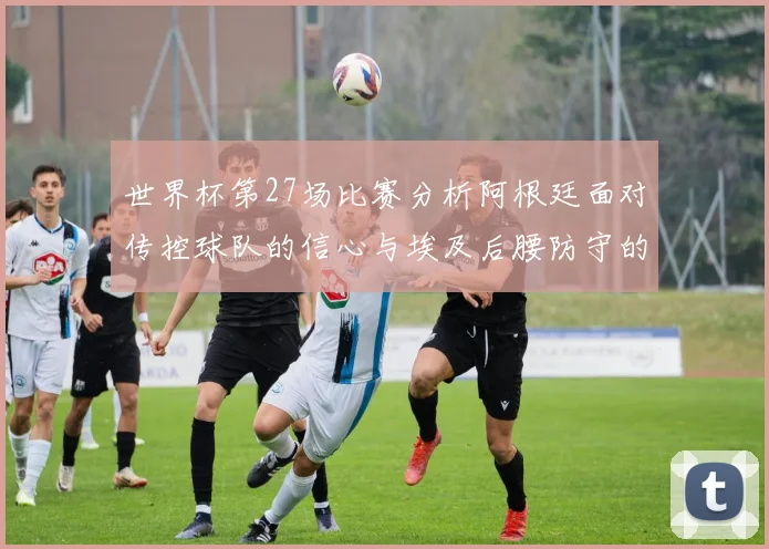 世界杯第27场比赛分析阿根廷面对传控球队的信心与埃及后腰防守的隐患