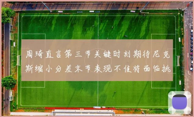 周琦直言第三节关键时刻期待尼克斯缩小分差末节表现不佳将面临挑战