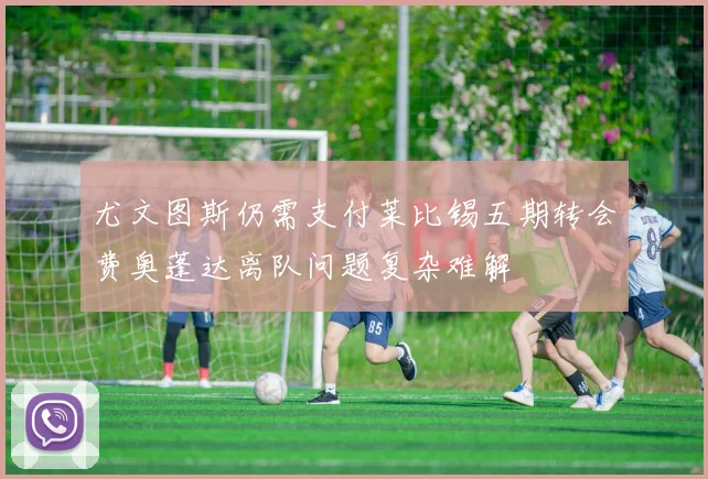 尤文图斯仍需支付莱比锡五期转会费奥蓬达离队问题复杂难解