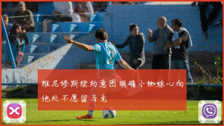 维尼修斯续约意图明确小蜘蛛心向他处不愿留马竞