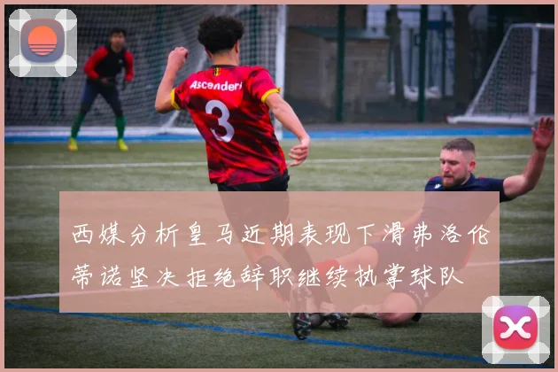 西媒分析皇马近期表现下滑弗洛伦蒂诺坚决拒绝辞职继续执掌球队