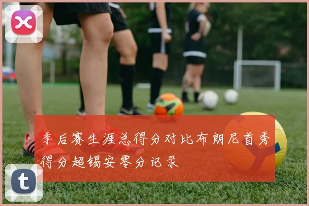 季后赛生涯总得分对比布朗尼首秀得分超锡安零分记录