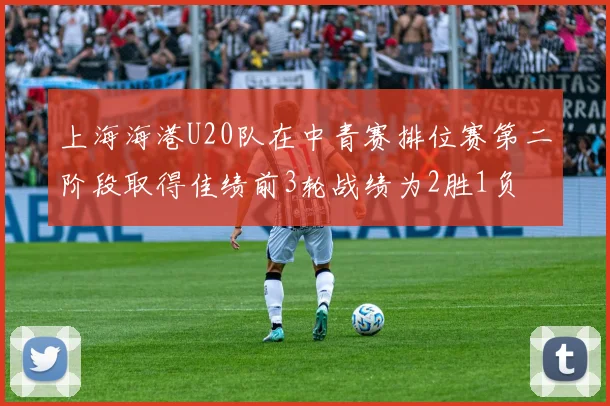 上海海港U20队在中青赛排位赛第二阶段取得佳绩前3轮战绩为2胜1负