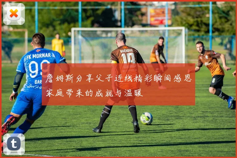 詹姆斯分享父子连线精彩瞬间感恩家庭带来的成就与温暖