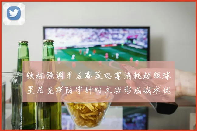 铁林强调季后赛策略需消耗超级球星尼克斯防守针对文班形成战术优势