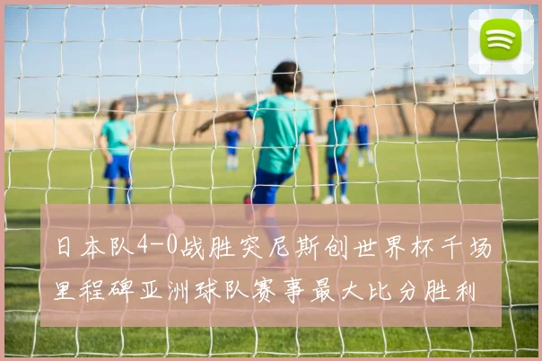 日本队4-0战胜突尼斯创世界杯千场里程碑亚洲球队赛事最大比分胜利