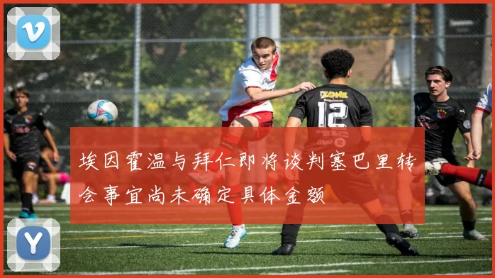 埃因霍温与拜仁即将谈判塞巴里转会事宜尚未确定具体金额