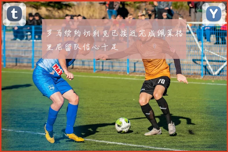 罗马续约切利克已接近完成佩莱格里尼留队信心十足