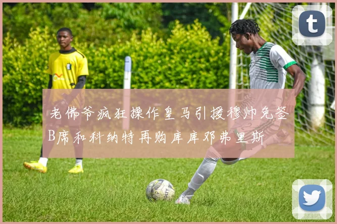 老佛爷疯狂操作皇马引援穆帅免签B席和科纳特再购库库邓弗里斯