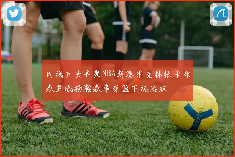 内线巨头齐聚NBA新赛季克林根卡尔森罗威杨瀚森争夺篮下统治权