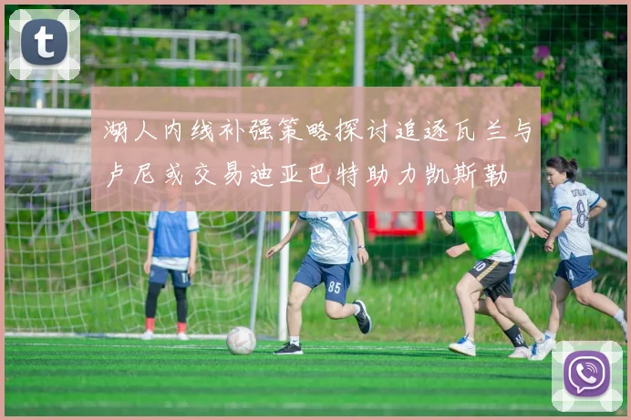 湖人内线补强策略探讨追逐瓦兰与卢尼或交易迪亚巴特助力凯斯勒