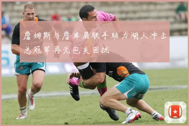 詹姆斯与詹库眉联手助力湖人冲击总冠军再无包夹困扰