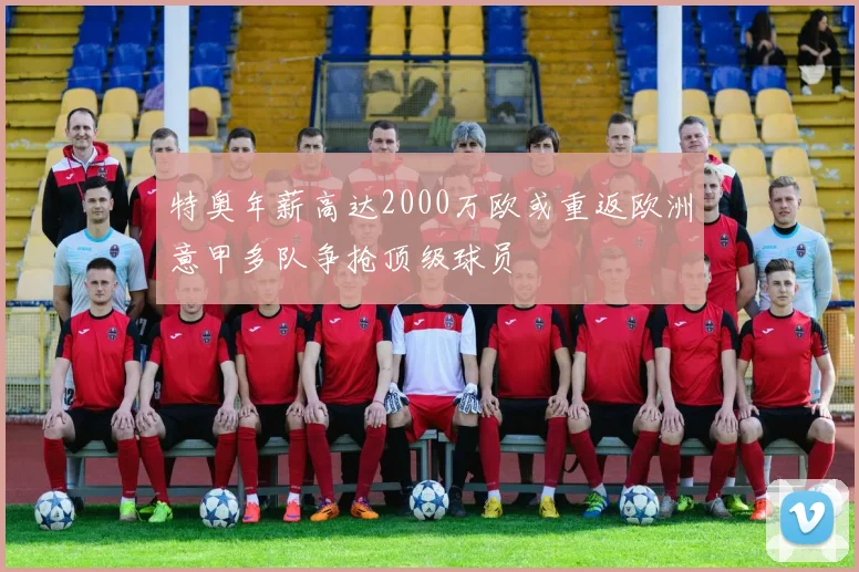 特奥年薪高达2000万欧或重返欧洲意甲多队争抢顶级球员