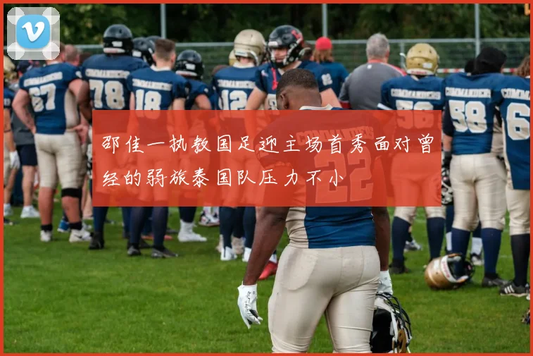 邵佳一执教国足迎主场首秀面对曾经的弱旅泰国队压力不小