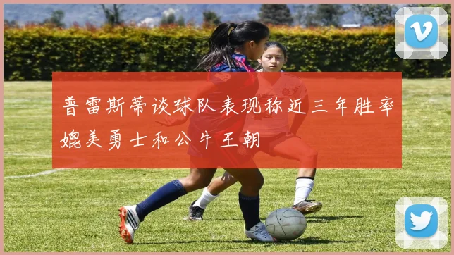 普雷斯蒂谈球队表现称近三年胜率媲美勇士和公牛王朝