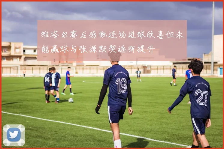维塔尔赛后感慨连场进球欣喜但未能赢球与张源默契逐渐提升