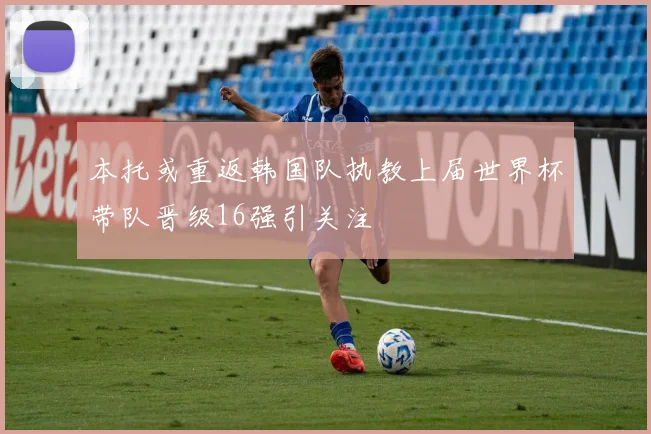本托或重返韩国队执教上届世界杯带队晋级16强引关注