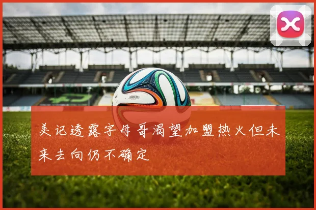 美记透露字母哥渴望加盟热火但未来去向仍不确定