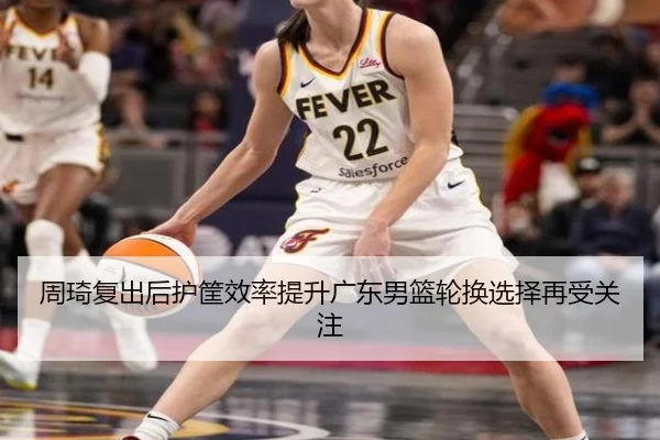 周琦复出后护筐效率提升广东男篮轮换选择再受关注（SANYI）